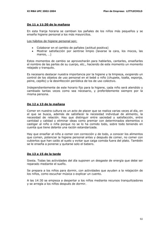 XI MBA UPC 2002-2004                                   Plan de Empresa: LITTLECHILD




De 11 a 11:30 de la mañana

En esta franja horaria se cambian los pañales de los niños más pequeños y se
enseña higiene personal a los más mayorcitos.

Los hábitos de higiene personal son:

   •   Colaborar en el cambio de pañales (actitud positiva)
   •   Mostrar satisfacción por sentirse limpio (lavarse la cara, los mocos, las
       manos, …)

Estos momentos de cambio se aprovecharán para hablarles, cantarles, enseñarles
el nombre de las partes de su cuerpo, etc., haciendo de este momento un momento
relajado y tranquilo.

Es necesario destacar nuestra importancia por la higiene y la limpieza, exigiendo un
control de los objetos de uso personal en el bebé o niño (chupete, toalla, esponja,
peine, cepillo) y la desinfección periódica de los de uso colectivo.

Independientemente de este horario fijo para la higiene, cada niño será atendido y
cambiado tantas veces como sea necesario, y preferiblemente siempre por la
misma persona.


De 12 a 13 de la mañana

Comer en nuestra cultura es un acto de placer que se realiza varias veces al día, en
el que se busca, además de satisfacer la necesidad individual de alimento, la
necesidad de relación. Hay que distinguir entre saciedad y satisfacción, entre
cantidad y calidad y eliminar ideas como premiar con determinados elementos o
castigar al niño o niña porque no se lo ha comido todo, sobre todo teniendo en
cuenta que tiene delante una ración estandarizada.

Hay que enseñar al niño a comer con corrección y de todo, a conocer los alimentos
que comen, potenciar la higiene personal antes y después de comer, no comer con
cubiertos que han caído al suelo y evitar que caiga comida fuera del plato. También
se le enseña a ponerse y quitarse solo el babero.


De 13 a 15 de la tarde

Siesta. Todas las actividades del día suponen un desgaste de energía que debe ser
reparado mediante el sueño.

Se prepara a los niños para dormir, con actividades que ayuden a la relajación de
los niños, como escuchar música o explicar un cuento.

A las 14:30 se empieza a despertar a los niños mediante recursos tranquilizadores
y se arregla a los niños después de dormir.




                                                                                 92
 