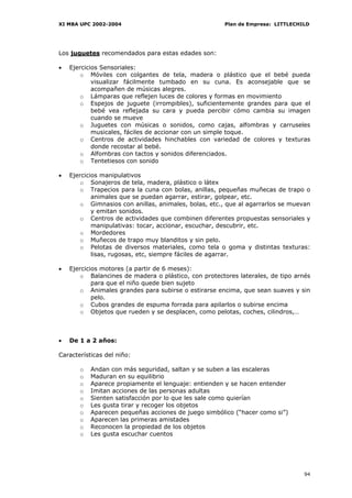 XI MBA UPC 2002-2004                                  Plan de Empresa: LITTLECHILD




Los juguetes recomendados para estas edades son:

•   Ejercicios Sensoriales:
        o Móviles con colgantes de tela, madera o plástico que el bebé pueda
            visualizar fácilmente tumbado en su cuna. Es aconsejable que se
            acompañen de músicas alegres.
        o Lámparas que reflejen luces de colores y formas en movimiento
        o Espejos de juguete (irrompibles), suficientemente grandes para que el
            bebé vea reflejada su cara y pueda percibir cómo cambia su imagen
            cuando se mueve
        o Juguetes con músicas o sonidos, como cajas, alfombras y carruseles
            musicales, fáciles de accionar con un simple toque.
        o Centros de actividades hinchables con variedad de colores y texturas
            donde recostar al bebé.
        o Alfombras con tactos y sonidos diferenciados.
        o Tentetiesos con sonido

•   Ejercicios manipulativos
        o Sonajeros de tela, madera, plástico o látex
        o Trapecios para la cuna con bolas, anillas, pequeñas muñecas de trapo o
            animales que se puedan agarrar, estirar, golpear, etc.
        o Gimnasios con anillas, animales, bolas, etc., que al agarrarlos se muevan
            y emitan sonidos.
        o Centros de actividades que combinen diferentes propuestas sensoriales y
            manipulativas: tocar, accionar, escuchar, descubrir, etc.
        o Mordedores
        o Muñecos de trapo muy blanditos y sin pelo.
        o Pelotas de diversos materiales, como tela o goma y distintas texturas:
            lisas, rugosas, etc, siempre fáciles de agarrar.

•   Ejercicios motores (a partir de 6 meses):
        o Balancines de madera o plástico, con protectores laterales, de tipo arnés
            para que el niño quede bien sujeto
        o Animales grandes para subirse o estirarse encima, que sean suaves y sin
            pelo.
        o Cubos grandes de espuma forrada para apilarlos o subirse encima
        o Objetos que rueden y se desplacen, como pelotas, coches, cilindros,…



•   De 1 a 2 años:

Características del niño:

       o   Andan con más seguridad, saltan y se suben a las escaleras
       o   Maduran en su equilibrio
       o   Aparece propiamente el lenguaje: entienden y se hacen entender
       o   Imitan acciones de las personas adultas
       o   Sienten satisfacción por lo que les sale como quierían
       o   Les gusta tirar y recoger los objetos
       o   Aparecen pequeñas acciones de juego simbólico (“hacer como si”)
       o   Aparecen las primeras amistades
       o   Reconocen la propiedad de los objetos
       o   Les gusta escuchar cuentos




                                                                                 94
 