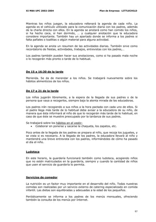 XI MBA UPC 2002-2004                                    Plan de Empresa: LITTLECHILD




Mientras los niños juegan, la educadora rellenará la agenda de cada niño. La
agenda es el vehículo utilizado para la comunicación diaria con los padres, además
de la charla directa con ellos. En la agenda se anotará como han comido los niños,
si ha hecho caca, si han dormido, … y cualquier anotación que la educadora
considere importante. También hay un apartado donde se informa a los padres si
falta pañales o toallitas o algún material para alguna actividad.

En la agenda se anota un resumen de las actividades diarias. También sirve como
recordatorio de fiestas, actividades, trabajos, entrevistas con los padres,…

Los padres también pueden hacer sus anotaciones, como si ha pasado mala noche
o lo recogerán más pronto o tarde de lo habitual.



De 15 a 16:30 de la tarde

Merienda. Se da de merendar a los niños. Se trabajará nuevamente sobre los
hábitos alimenticios de los niños.


De 17 a 21 de la tarde

Los niños jugarán libremente, a la espera de la llegada de sus padres o de la
persona que vaya a recogerlos, siempre bajo la atenta mirada de las educadoras.

Los padres irán recogiendo a sus niños a la hora pactada con cada uno de ellos. Si
el padre llega más tarde de lo habitual debe avisar a la educadora de su niño, de
manera que ésta informará al niño de que lo recogerán más tarde de lo habitual, en
caso de que éste se muestre preocupado por la tardanza de sus padres.

Se trabajará sobre los hábitos en el vestir:
   • Colaborar en ponerse y sacarse la chaqueta, los zapatos, etc.

Poco antes de la llegada de los padres se prepara al niño, que recoja los juguetes, y
se vista si es necesario. A la llegada de los padres, la educadora llevará al niño y
mantendrá una breve entrevista con los padres, informándoles de cómo ha pasado
el día el niño.


Ludoteca

En este horario, la guardería funcionará también como ludoteca, acogiendo niños
que no estén matriculados en la guardería, siempre y cuando la cantidad de niños
que usen el servicio de guardería lo permita.



Servicios de comedor

La nutrición es un factor muy importante en el desarrollo del niño. Todas nuestras
comidas son realizadas por un servicio externo de catering especializado en comida
infantil. Las dietas son equilibradas y adecuadas a la edad de los pequeños.

Periódicamente se informa a los padres de los menús mensuales, ofreciendo
también la consulta de los menús por Internet.



                                                                                  97
 