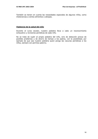 XI MBA UPC 2002-2004                               Plan de Empresa: LITTLECHILD




También se tienen en cuenta las necesidades especiales de algunos niños, como
intolerancias a ciertos alimentos o alergias.




Vigilancia de la salud del niño

Durante el curso escolar, nuestro pediatra lleva a cabo un reconocimiento
exhaustivo y revisiones periódicas de cada niño.

No se trata de suplir al propio pediatra del niño, sino de detección precoz de
posibles problemas y de ahorro de tiempo a los padres, con la posibilidad, por
ejemplo de que sea nuestro pediatra quien ponga las vacunas periódicas a los
niños, siempre con permiso paterno.




                                                                             98
 