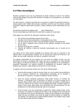 XI MBA UPC 2002-2004                                     Plan de Empresa: LITTLECHILD




6.4 Plan tecnológico

Nuestra guardería nace con la pretensión de estar siempre al día en los últimos
avances tecnológicos que permitan facilitar el trabajo a los educadores y su relación
con los padres.

Por este motivo, y desde el principio de su puesta en marcha la guardería tendrá su
propia página web. Desde este acceso, queremos permitir que los padres puedan
consultar cualquier duda sobre horarios o sobre cualquier tema relacionado con sus
hijos.

Se solicita el dominio de página web:  www.littlechild.es
Se ha comprobado que este dominio está libre y puede ser reservado.

Esta página va a permitir las siguientes opciones, entre otras:

   •   Ver la lista de actividades diarias de los niños.
   •   Acceder a los menús semanales y mensuales de los niños.
   •   Ver los horarios de los niños y que actividades realizan mensualmente.
   •   Ver al niño a cualquier hora a través de las webcam situadas en las clases
       de los niños.
   •   Servicio de canguros y niñeras.
   •   Enlaces de interés a webs de consulta relacionadas con el mundo de la
       infancia.

Las clases de los niños tienen instalada una cámara web que va a permitir a los
padres estar en permanente contacto con la escuela por medio de Internet y así
poder ver que están haciendo sus hijos en cualquier momento.

Los padres dispondrán de una tarjeta con una serie de códigos únicos, que les
permitirán el acceso a la página web. Cada vez que se conecten a la zona privada
de la página, el sistema les pedirá un código de acceso además de su contraseña y
password habituales. Los padres tendrán la posibilidad de comprar todas las
tarjetas que quieran. Cada código les permitirá un único acceso.

La página web de la escuela contará con tres zonas diferenciadas:

   •   Zona de libre acceso a todo el mundo. Esta va a ser la parte más publicitaria
       de la escuela. Mostrará las características generales de la escuela y
       permitirá el contacto y el acceso a posibles nuevos clientes.

   •   Zona de acceso mediante password. Cada padre tendrá un nombre de
       usuario y contraseña que le permitirá el acceso a la zona privada de la
       escuela. Esta primera zona será común para todos los padres y tendrá datos
       como los menús de los niños o las actividades previstas. También habrá un
       acceso único para cada padre que contendrá las comunicaciones de los
       profesores o le informará de futuras citas en la escuela.

   •   Zona de pago. Una vez introducido el password, habrá ciertas zonas, como
       el acceso a visualizar las clases de los niños, o la consulta de los servicios de
       los canguros a los que se accederá por medio de los códigos de una tarjeta.
       Cada vez que se acceda a las zonas de pago el sistema pedirá un código de
       una tarjeta, de manera que el padre deberá solicitar una tarjeta nueva cada
       vez que haya usado todos los códigos.




                                                                                     99
 