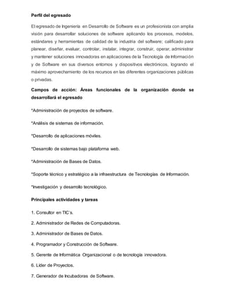 Perfil del egresado
El egresado de Ingeniería en Desarrollo de Software es un profesionista con amplia
visión para desarrollar soluciones de software aplicando los procesos, modelos,
estándares y herramientas de calidad de la industria del software; calificado para
planear, diseñar, evaluar, controlar, instalar, integrar, construir, operar, administrar
y mantener soluciones innovadoras en aplicaciones de la Tecnología de Información
y de Software en sus diversos entornos y dispositivos electrónicos, logrando el
máximo aprovechamiento de los recursos en las diferentes organizaciones públicas
o privadas.
Campos de acción: Áreas funcionales de la organización donde se
desarrollará el egresado
*Administración de proyectos de software.
*Análisis de sistemas de información.
*Desarrollo de aplicaciones móviles.
*Desarrollo de sistemas bajo plataforma web.
*Administración de Bases de Datos.
*Soporte técnico y estratégico a la infraestructura de Tecnologías de Información.
*Investigación y desarrollo tecnológico.
Principales actividades y tareas
1. Consultor en TIC’s.
2. Administrador de Redes de Computadoras.
3. Administrador de Bases de Datos.
4. Programador y Construcción de Software.
5. Gerente de Informática Organizacional o de tecnología innovadora.
6. Líder de Proyectos.
7. Generador de Incubadoras de Software.
 