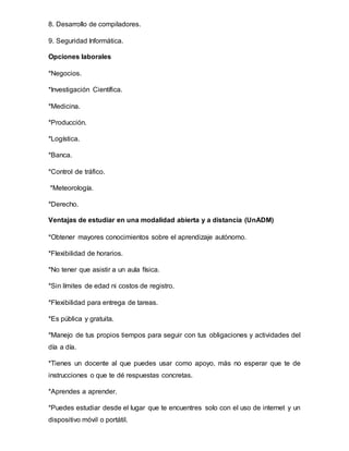 8. Desarrollo de compiladores.
9. Seguridad Informática.
Opciones laborales
*Negocios.
*Investigación Científica.
*Medicina.
*Producción.
*Logística.
*Banca.
*Control de tráfico.
*Meteorología.
*Derecho.
Ventajas de estudiar en una modalidad abierta y a distancia (UnADM)
*Obtener mayores conocimientos sobre el aprendizaje autónomo.
*Flexibilidad de horarios.
*No tener que asistir a un aula física.
*Sin límites de edad ni costos de registro.
*Flexibilidad para entrega de tareas.
*Es pública y gratuita.
*Manejo de tus propios tiempos para seguir con tus obligaciones y actividades del
día a día.
*Tienes un docente al que puedes usar como apoyo, más no esperar que te de
instrucciones o que te dé respuestas concretas.
*Aprendes a aprender.
*Puedes estudiar desde el lugar que te encuentres solo con el uso de internet y un
dispositivo móvil o portátil.
 
