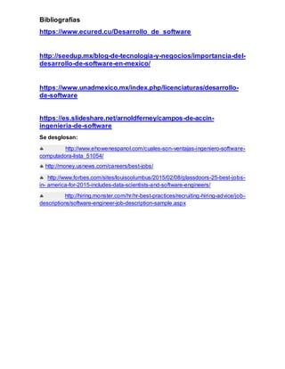 Bibliografías
https://www.ecured.cu/Desarrollo_de_software
http://seedup.mx/blog-de-tecnologia-y-negocios/importancia-del-
desarrollo-de-software-en-mexico/
https://www.unadmexico.mx/index.php/licenciaturas/desarrollo-
de-software
https://es.slideshare.net/arnoldferney/campos-de-accin-
ingenieria-de-software
Se desglosan:
 http://www.ehowenespanol.com/cuales-son-ventajas-ingeniero-software-
computadora-lista_51054/
 http://money.usnews.com/careers/best-jobs/
 http://www.forbes.com/sites/louiscolumbus/2015/02/08/glassdoors-25-best-jobs-
in- america-for-2015-includes-data-scientists-and-software-engineers/
 http://hiring.monster.com/hr/hr-best-practices/recruiting-hiring-advice/job-
descriptions/software-engineer-job-description-sample.aspx
 