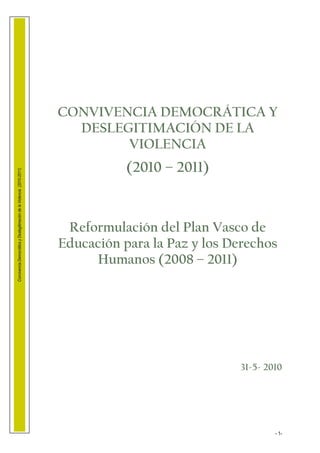CONVIVENCIA DEMOCRÁTICA Y
                                                                          DESLEGITIMACIÓN DE LA
                                                                                VIOLENCIA
                                                                                   (2010 – 2011)
Convivencia Democrática y Deslegitimación de la Violencia (2010-2011)




                                                                         Reformulación del Plan Vasco de
                                                                        Educación para la Paz y los Derechos
                                                                             Humanos (2008 – 2011)




                                                                                                     31-5- 2010




                                                                                                             - 1-
 
