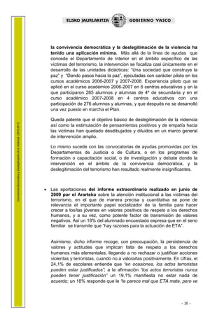1.1 LEHENDAK

                                                                           la convivencia democrática y la deslegitimación de la violencia ha
                                                                           tenido una aplicación mínima. Más allá de la línea de ayudas que
                                                                           concede el Departamento de Interior en el ámbito específico de las
                                                                           víctimas del terrorismo, la intervención se focaliza casi únicamente en el
                                                                           desarrollo de las unidades didácticas: “Una sociedad que construye la
                                                                           paz” y “Dando pasos hacia la paz”, ejecutadas con carácter piloto en los
                                                                           cursos académicos 2006-2007 y 2007-2008. Experiencia piloto que se
                                                                           aplicó en el curso académico 2006-2007 en 6 centros educativos y en la
                                                                           que participaron 285 alumnos y alumnas de 4º de secundaria y en el
                                                                           curso académico 2007-2008 en 4 centros educativos con una
                                                                           participación de 276 alumnos y alumnas, y que después no se desarrolló
                                                                           una vez puesto en marcha el Plan.

                                                                           Queda patente que el objetivo básico de deslegitimación de la violencia
Convivencia Democrática y Deslegitimación de la Violencia (2010-2011)




                                                                           así como la estimulación de pensamientos positivos y de empatía hacia
                                                                           las victimas han quedado desdibujados y diluidos en un marco general
                                                                           de intervención amplio.

                                                                           Lo mismo sucede con las convocatorias de ayudas promovidas por los
                                                                           Departamentos de Justicia o de Cultura, o en los programas de
                                                                           formación o capacitación social, o de investigación y debate donde la
                                                                           intervención en el ámbito de la convivencia democrática, y la
                                                                           deslegitimación del terrorismo han resultado realmente insignificantes.



                                                                        • Las aportaciones del informe extraordinario realizado en junio de
                                                                          2009 por el Ararteko sobre la atención institucional a las víctimas del
                                                                          terrorismo, en el que de manera precisa y cuantitativa se pone de
                                                                          relevancia el importante papel socializador de la familia para hacer
                                                                          crecer a los/las jóvenes en valores positivos de respeto a los derechos
                                                                          humanos, y a su vez, como potente factor de transmisión de valores
                                                                          negativos. Así un 18% del alumnado encuestado expresa que en el seno
                                                                          familiar se transmite que “hay razones para la actuación de ETA”.


                                                                           Asimismo, dicho informe recoge, con preocupación, la persistencia de
                                                                           valores y actitudes que implican falta de respeto a los derechos
                                                                           humanos más elementales, llegando a no rechazar o justificar acciones
                                                                           violentas y terroristas, cuando no a valorarlas positivamente. En cifras, el
                                                                           24,1% de escolares entiende que “en ocasiones, los actos terroristas
                                                                           pueden estar justificados”; a la afirmación “los actos terroristas nunca
                                                                           pueden tener justificación” un 19,1% manifiesta no estar nada de
                                                                           acuerdo; un 18% responde que le “le parece mal que ETA mate, pero ve



                                                                                                                                              - 26 -
 