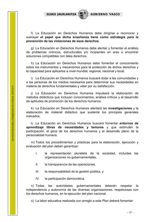1.1 LEHENDAK

                                                                           f) La Educación en Derechos Humanos debe dirigirse a reconocer y
                                                                        subrayar el papel que dicha enseñanza tiene como estrategia para la
                                                                        prevención de las violaciones de esos derechos.

                                                                           g) La Educación en Derechos Humanos debe alentar y fomentar el análisis
                                                                        de problemas crónicos, estructurales y/o incipientes en aras a encontrar
                                                                        soluciones compatibles con tales derechos.

                                                                            h) La Educación en Derechos Humanos debe fomentar el conocimiento
                                                                        sobre los instrumentos y mecanismos para la protección de dichos derechos y
                                                                        la capacidad para aplicarlos a nivel mundial, regional, nacional y local.

                                                                            i) La Educación en Derechos Humanos buscará dotar a las comunidades y
                                                                        a las personas de los medios necesarios para determinar sus necesidades en
                                                                        materia de derechos fundamentales y velar por su satisfacción.
Convivencia Democrática y Deslegitimación de la Violencia (2010-2011)




                                                                           j) La Educación en Derechos Humanos impulsará la elaboración de
                                                                        métodos didácticos que incluyan conocimientos, análisis críticos y el desarrollo
                                                                        de aptitudes de promoción de los derechos humanos.

                                                                            k) La Educación en Derechos Humanos alentará las investigaciones y la
                                                                        elaboración de material didáctico que sustente los principios generales
                                                                        indicados.

                                                                           l) La Educación en Derechos Humanos buscará fomentar entornos de
                                                                        aprendizaje libres de necesidades y temores y que estimulen la
                                                                        participación, el goce de los derechos humanos y el desarrollo pleno de la
                                                                        personalidad humana.

                                                                           m) Todos los procedimientos y prácticas para la elaboración, ejecución y
                                                                        evaluación del plan deben garantizar:

                                                                              I.     la representación pluralista de la sociedad, incluidas las
                                                                                     organizaciones no gubernamentales,

                                                                              II.    la transparencia de las operaciones,

                                                                              III.   la responsabilidad de la gestión pública, y

                                                                              IV.    la participación democrática.

                                                                            n) Todas las autoridades gubernamentales deberán respetar la
                                                                        independencia y autonomía de las diversas organizaciones, respetuosas con
                                                                        los derechos humanos, en la ejecución del plan nacional.

                                                                           o) La labor educativa realizada con arreglo a este Plan deberá fomentar:


                                                                                                                                                - 37 -
 