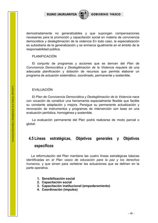 1.1 LEHENDAK

                                                                        demostradamente no generalizables y que supongan compensaciones
                                                                        necesarias para la promoción y capacitación social en materia de convivencia
                                                                        democrática y deslegitimación de la violencia En todo caso, la especialización
                                                                        es subsidiaria de la generalización y se enmarca igualmente en el ámbito de la
                                                                        responsabilidad pública.

                                                                           PLANIFICACIÓN

                                                                            El conjunto de programas y acciones que se derivan del Plan de
                                                                        Convivencia Democrática y Deslegitimación de la Violencia requiere de una
                                                                        adecuada planificación y dotación de recursos que permita elaborar un
                                                                        programa de actuación sistemático, coordinado, permanente y sostenible.
Convivencia Democrática y Deslegitimación de la Violencia (2010-2011)




                                                                           EVALUACIÓN

                                                                            El Plan de Convivencia Democrática y Deslegitimación de la Violencia nace
                                                                        con vocación de constituir una herramienta especialmente flexible que facilite
                                                                        su constante adaptación y mejora. Persigue su permanente actualización y
                                                                        renovación de instrumentos y programas de intervención con base en una
                                                                        evaluación periódica, homogénea y sostenible.

                                                                            La evaluación permanente del Plan podrá realizarse de modo parcial o
                                                                        global.



                                                                         4.5 Líneas      estratégicas,    Objetivos     generales     y    Objetivos
                                                                             específicos

                                                                           La reformulación del Plan mantiene las cuatro líneas estratégicas básicas
                                                                        identificadas en el Plan vasco de educación para la paz y los derechos
                                                                        humanos, y que sirven para vertebrar las actuaciones que se definen en la
                                                                        parte operativa.


                                                                               1.   Sensibilización social
                                                                               2.   Capacitación social
                                                                               3.   Capacitación institucional (empoderamiento)
                                                                               4.   Coordinación (impulso)




                                                                                                                                              - 49 -
 