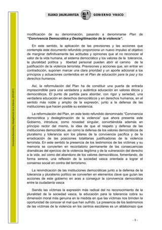 1.1 LEHENDAK

                                                                        modificación de su denominación, pasando a denominarse Plan de
                                                                        “Convivencia Democrática y Deslegitimación de la violencia”.

                                                                            En este sentido, la aplicación de las previsiones y las acciones que
                                                                        contempla este documento refundido proporciona un nuevo impulso al objetivo
                                                                        de marginar definitivamente las actitudes y opiniones que al no reconocer el
                                                                        valor de la vida humana, el sistema democrático y los valores de la tolerancia,
                                                                        la pluralidad política y libertad personal pueden abrir el camino de la
                                                                        justificación de la violencia terrorista. Previsiones y acciones que, sin entrar en
                                                                        contradicción, suponen marcar una clara prioridad y un aporte adicional a los
                                                                        principios y actuaciones contenidos en el Plan de educación para la paz y los
                                                                        derechos humanos.

                                                                            Así, la reformulación del Plan ha de constituir una puerta de entrada
Convivencia Democrática y Deslegitimación de la Violencia (2010-2011)




                                                                        imprescindible para una verdadera y auténtica educación en valores éticos y
                                                                        democráticos. El punto de partida para abordar, con rigor y seriedad, una
                                                                        verdadera educación en derechos democráticos y en derechos humanos, en el
                                                                        sentido más noble y amplio de la expresión, junto a la defensa de las
                                                                        instituciones que hacen posible su existencia.

                                                                            La reformulación del Plan, en este texto refundido denominado “Convivencia
                                                                        democrática y deslegitimación de la violencia” que ahora presenta este
                                                                        Gobierno, introduce, como novedad singular, convirtiéndola además en
                                                                        principio rector del mismo, la idea de que el respeto y defensa de las
                                                                        instituciones democráticas, así como la defensa de los valores democráticos de
                                                                        pluralismo y tolerancia son los pilares de la convivencia pacífica y de la
                                                                        erradicación de las posiciones totalitarias justificadoras de la violencia
                                                                        terrorista. En este sentido la presencia de los testimonios de las víctimas y su
                                                                        memoria se convierten en recordatorio permanente de las consecuencias
                                                                        dramáticas del ejercicio de la violencia ilegítima y de la vulneración del derecho
                                                                        a la vida, así como del abandono de los valores democráticos, fomentando, de
                                                                        forma serena, una reflexión de la sociedad vasca orientada a lograr el
                                                                        consenso social en contra del terrorismo.

                                                                            La reivindicación de las instituciones democráticas junto a la defensa de la
                                                                        tolerancia y pluralismo político se convierten en elementos clave que guían las
                                                                        acciones de este gobierno en aras a conseguir la convivencia democrática
                                                                        entre la ciudadanía vasca

                                                                           Siendo las víctimas la expresión más radical del no reconocimiento de la
                                                                        pluralidad de la sociedad vasca, la educación para la tolerancia cobra su
                                                                        dimensión moral más genuina en la medida en que las víctimas nos brinden la
                                                                        oportunidad de conocer el mal que han sufrido. La presencia de los testimonios
                                                                        de las víctimas de la violencia en los centros escolares es un aldabonazo que



                                                                                                                                                   - 8 -
 