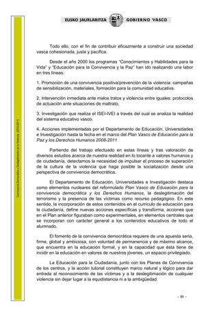 1.1 LEHENDAK

                                                                              Todo ello, con el fin de contribuir eficazmente a construir una sociedad
                                                                        vasca cohesionada, justa y pacífica.

                                                                               Desde el año 2000 los programas “Conocimientos y Habilidades para la
                                                                        Vida” y “Educación para la Convivencia y la Paz” han ido realizando una labor
                                                                        en tres líneas:

                                                                        1. Promoción de una convivencia positiva/prevención de la violencia: campañas
                                                                        de sensibilización, materiales, formación para la comunidad educativa.

                                                                        2. Intervención inmediata ante malos tratos y violencia entre iguales: protocolos
                                                                        de actuación ante situaciones de maltrato.

                                                                        3. Investigación que realiza el ISEI-IVEI a través del cual se analiza la realidad
                                                                        del sistema educativo vasco.
Convivencia Democrática y Deslegitimación de la Violencia (2010-2011)




                                                                        4. Acciones implementadas por el Departamento de Educación, Universidades
                                                                        e Investigación hasta la fecha en el marco del Plan Vasco de Educación para la
                                                                        Paz y los Derechos Humanos 2008-2011

                                                                               Partiendo del trabajo efectuado en estas líneas y tras valoración de
                                                                        diversos estudios acerca de nuestra realidad en lo tocante a valores humanos y
                                                                        de ciudadanía, detectamos la necesidad de impulsar el proceso de superación
                                                                        de la cultura de la violencia que haga posible la socialización desde una
                                                                        perspectiva de convivencia democrática.

                                                                                El Departamento de Educación, Universidades e Investigación destaca
                                                                        como elementos nucleares del reformulado Plan Vasco de Educación para la
                                                                        convivencia democrática y los Derechos Humanos, la deslegitimación del
                                                                        terrorismo y la presencia de las víctimas como recurso pedagógico. En este
                                                                        sentido, la incorporación de estos contenidos en el currículo de educación para
                                                                        la ciudadanía, define nuevas acciones específicas y transforma, acciones que
                                                                        en el Plan anterior figuraban como experimentales, en elementos centrales que
                                                                        se incorporan con carácter general a los contenidos educativos de todo el
                                                                        alumnado.

                                                                                El fomento de la convivencia democrática requiere de una apuesta seria,
                                                                        firme, global y ambiciosa, con voluntad de permanencia y de máximo alcance,
                                                                        que encuentra en la educación formal, y en la capacidad que ésta tiene de
                                                                        incidir en la educación en valores de nuestros jóvenes, un espacio privilegiado.

                                                                               La Educación para la Ciudadanía, junto con los Planes de Convivencia
                                                                        de los centros, y la acción tutorial constituyen marco natural y lógico para dar
                                                                        entrada al reconocimiento de las víctimas y a la deslegitimación de cualquier
                                                                        violencia sin dejar lugar a la equidistancia ni a la ambigüedad.


                                                                                                                                                 - 84 -
 