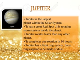 Jupiter is the largest
planet within the Solar System.
It has a great Red Spot ,it is rotating
storm system inside the planet.
Jupiter rotates faster than any other
planet.
It completes one rotation in 10 hours.
Jupiter has a faint ring system, these
rings appear to be made of dust.
 
