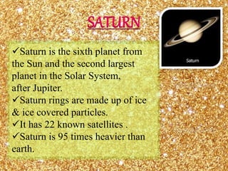 Saturn is the sixth planet from
the Sun and the second largest
planet in the Solar System,
after Jupiter.
Saturn rings are made up of ice
& ice covered particles.
It has 22 known satellites .
Saturn is 95 times heavier than
earth.
SATURN
 