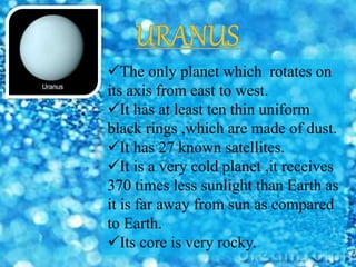 The only planet which rotates on
its axis from east to west.
It has at least ten thin uniform
black rings ,which are made of dust.
It has 27 known satellites.
It is a very cold planet ,it receives
370 times less sunlight than Earth as
it is far away from sun as compared
to Earth.
Its core is very rocky.
 