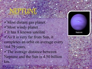 Most distant gas planet.
Most windy planet
It has 8 known satellite
As it is very far from Sun, it
completes an orbit on average every
164.79 years.
The average distance between
Neptune and the Sun is 4.50 billion
km.
 