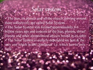 Solar system
The Sun, its planets and all the objects moving around
them collectively are called Solar System.
The Solar System was formed approximately 4.6
billion years ago and consists of the Sun, planets, dwarf
planets and other astronomical objects bound in its orbit.
The Solar System is entirely dependent on Sun & the
only one which is self- luminous i.e. which has its own
light.
 