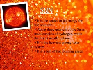 It is the source of all energy for
life on Earth.
About three quarters of the Sun's
mass consists of hydrogen, while
the rest is mostly helium.
It ‘s the heaviest among solar
system.
It is a ball of hot ,burning gases.
 