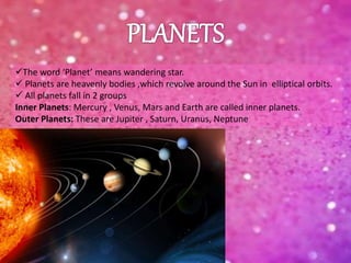 The word ‘Planet’ means wandering star.
 Planets are heavenly bodies ,which revolve around the Sun in elliptical orbits.
 All planets fall in 2 groups
Inner Planets: Mercury , Venus, Mars and Earth are called inner planets.
Outer Planets: These are Jupiter , Saturn, Uranus, Neptune
 