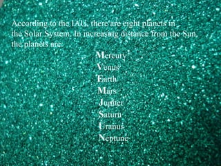 According to the IAU, there are eight planets in
the Solar System. In increasing distance from the Sun,
the planets are:
Mercury
Venus
Earth
Mars
Jupiter
Saturn
Uranus
Neptune
 