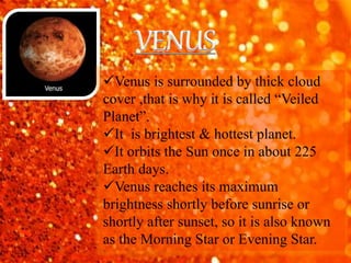 Venus is surrounded by thick cloud
cover ,that is why it is called “Veiled
Planet”.
It is brightest & hottest planet.
It orbits the Sun once in about 225
Earth days.
Venus reaches its maximum
brightness shortly before sunrise or
shortly after sunset, so it is also known
as the Morning Star or Evening Star.
VENUS
 