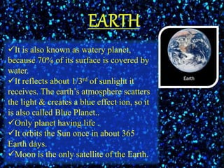 It is also known as watery planet,
because 70% of its surface is covered by
water.
It reflects about 1/3rd of sunlight it
receives. The earth’s atmosphere scatters
the light & creates a blue effect ion, so it
is also called Blue Planet..
Only planet having life .
It orbits the Sun once in about 365
Earth days.
Moon is the only satellite of the Earth.
 