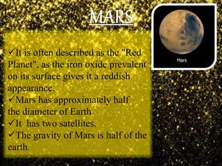 It is often described as the "Red
Planet", as the iron oxide prevalent
on its surface gives it a reddish
appearance.
Mars has approximately half
the diameter of Earth
It has two satellites.
The gravity of Mars is half of the
earth.
 