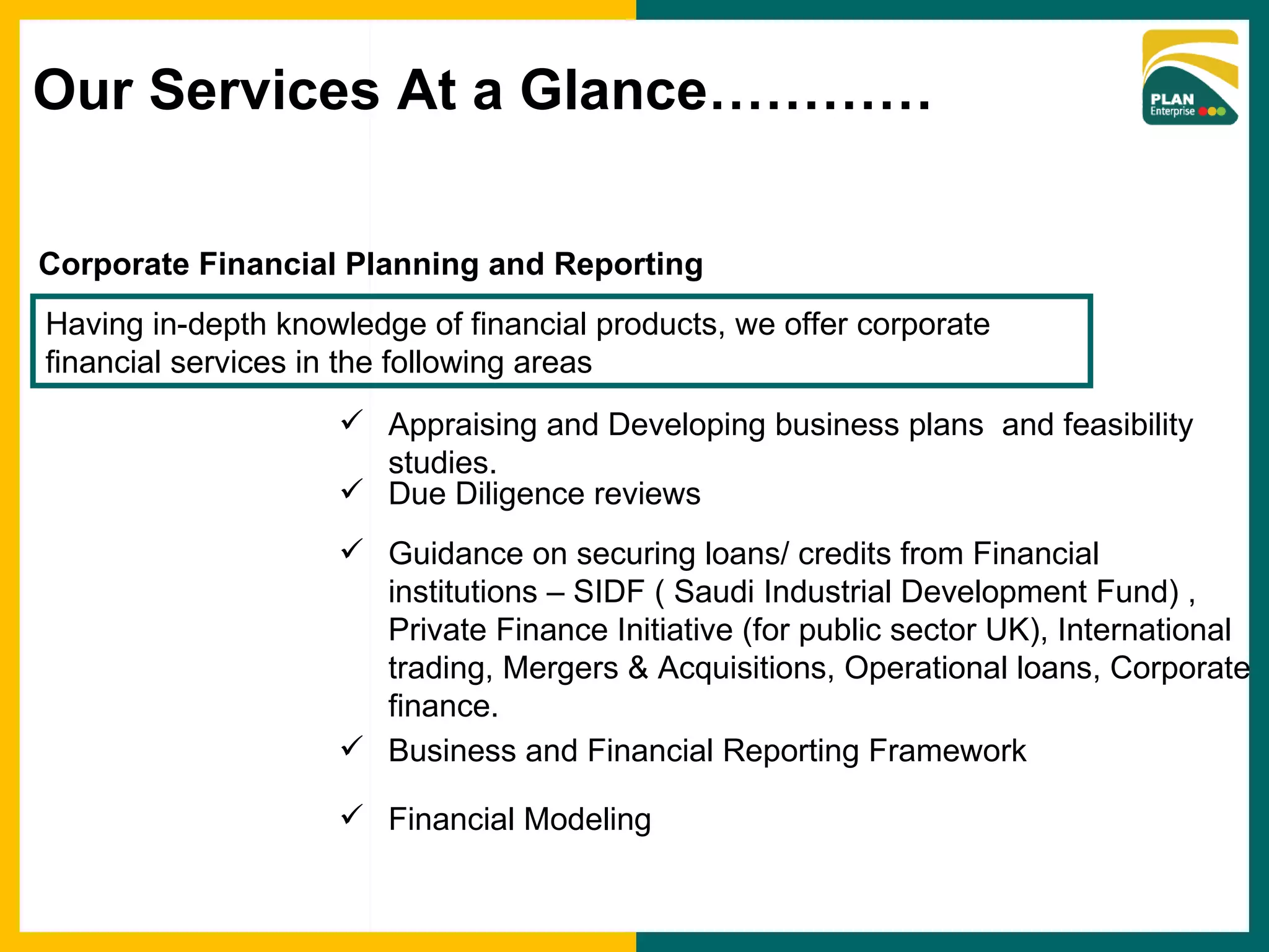 Corporate Financial Planning and Reporting  Having in-depth knowledge of financial products, we offer corporate financial services in the following areas Appraising and Developing business plans  and feasibility studies. Due Diligence reviews Guidance on securing loans/ credits from Financial institutions – SIDF ( Saudi Industrial Development Fund) , Private Finance Initiative (for public sector UK), International trading, Mergers & Acquisitions, Operational loans, Corporate finance. Business and Financial Reporting Framework Financial Modeling Our Services At a Glance………… 