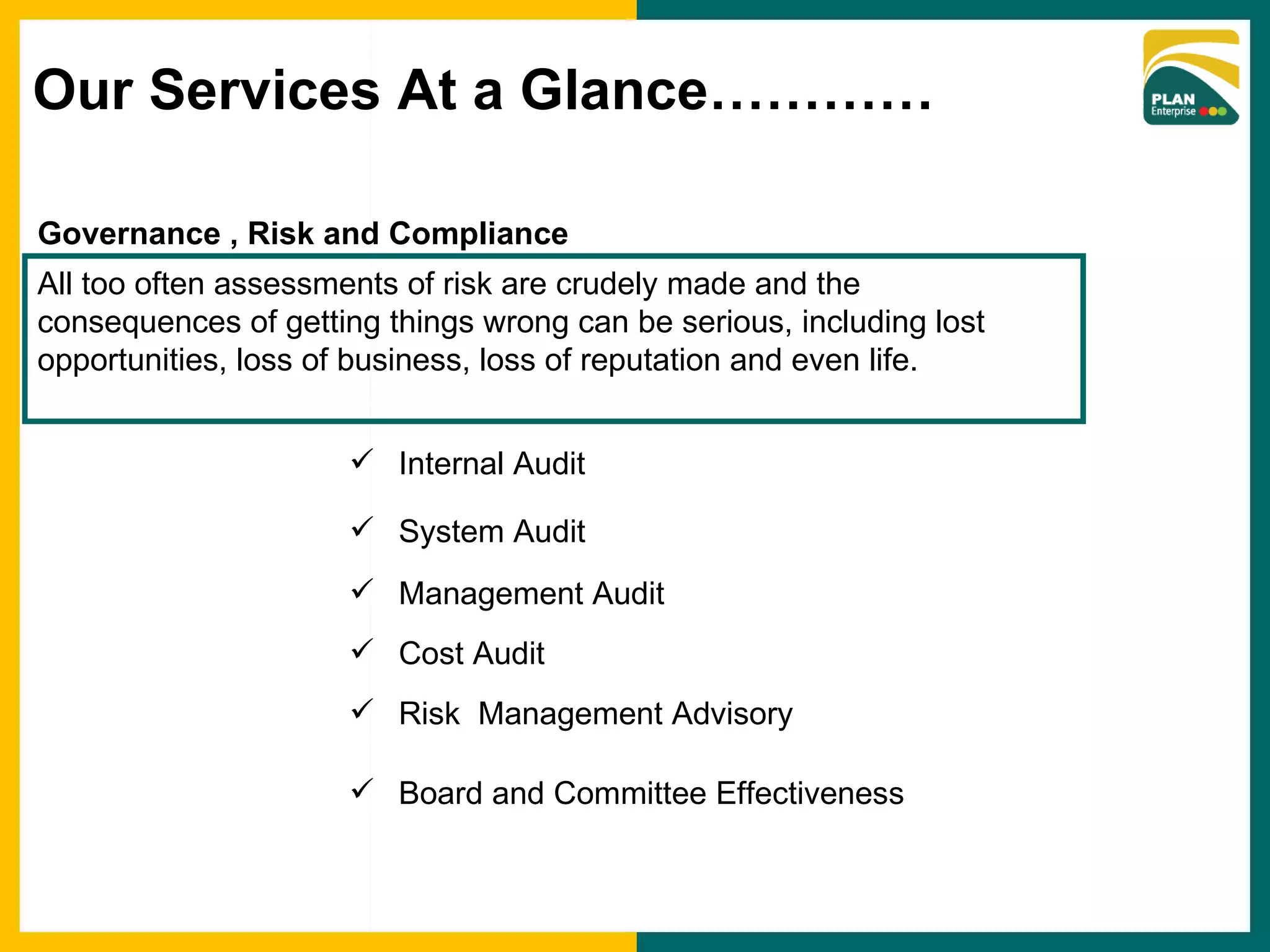 Governance , Risk and Compliance Internal Audit System Audit Management Audit Cost Audit Risk  Management Advisory All too often assessments of risk are crudely made and the consequences of getting things wrong can be serious, including lost opportunities, loss of business, loss of reputation and even life. Board and Committee Effectiveness Our Services At a Glance………… 