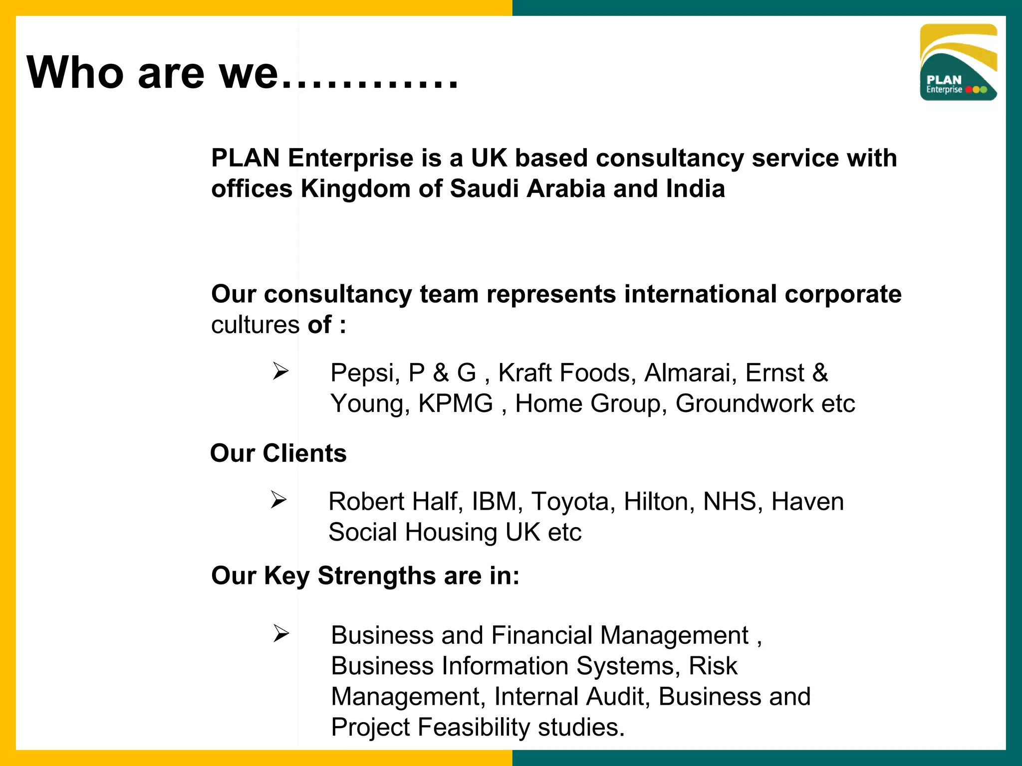PLAN Enterprise is a UK based consultancy service with  offices Kingdom of Saudi Arabia and India Our consultancy team represents international corporate  cultures  of : Pepsi, P & G , Kraft Foods, Almarai, Ernst & Young, KPMG , Home Group, Groundwork etc Our Key Strengths are in: Business and Financial Management , Business Information Systems, Risk Management, Internal Audit, Business and Project Feasibility studies.  Robert Half, IBM, Toyota, Hilton, NHS, Haven Social Housing UK etc Our Clients Who are we………… 