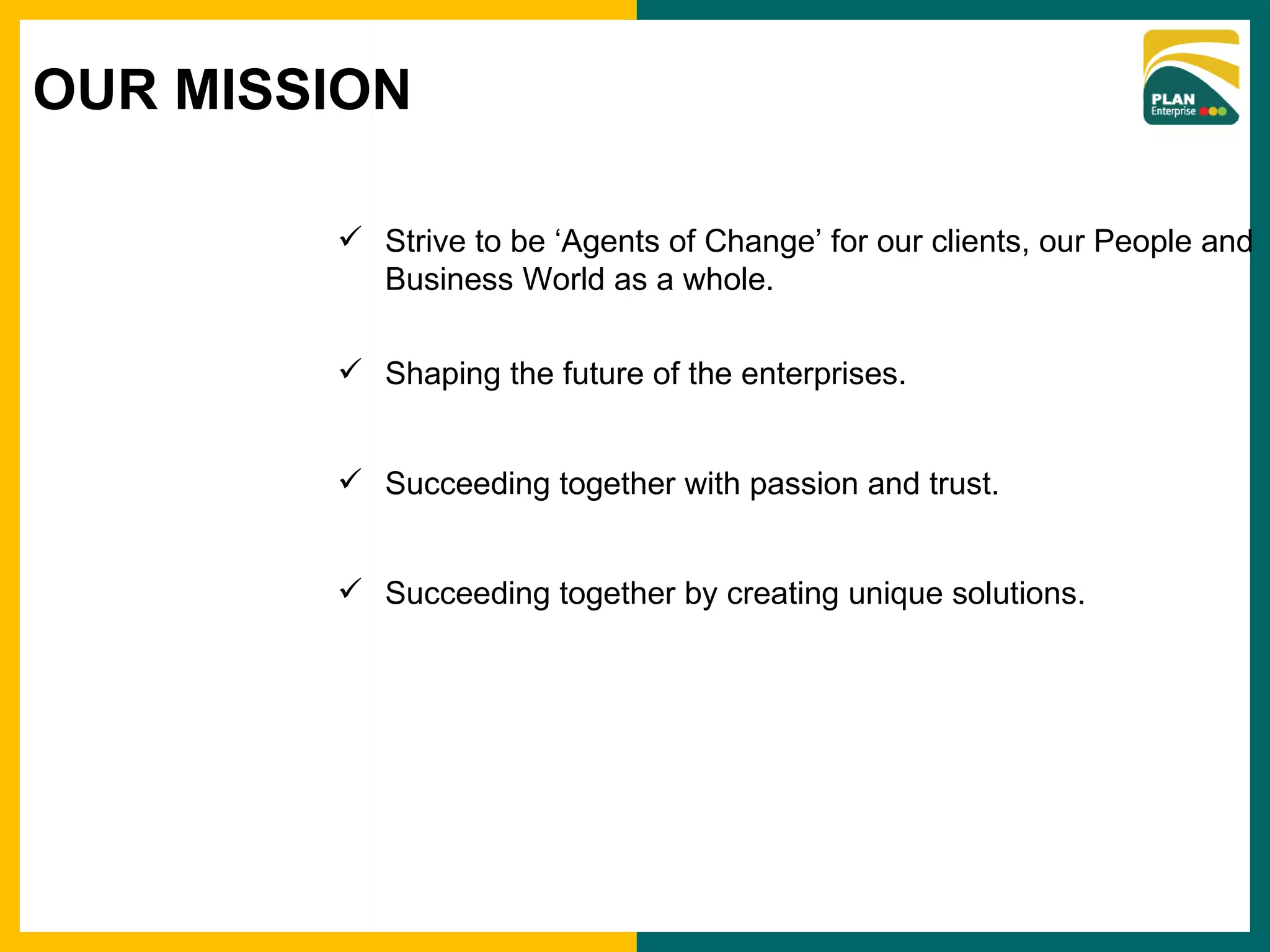 Strive to be ‘Agents of Change’ for our clients, our People and Business World as a whole. Shaping the future of the enterprises. Succeeding together with passion and trust. Succeeding together by creating unique solutions. OUR MISSION 