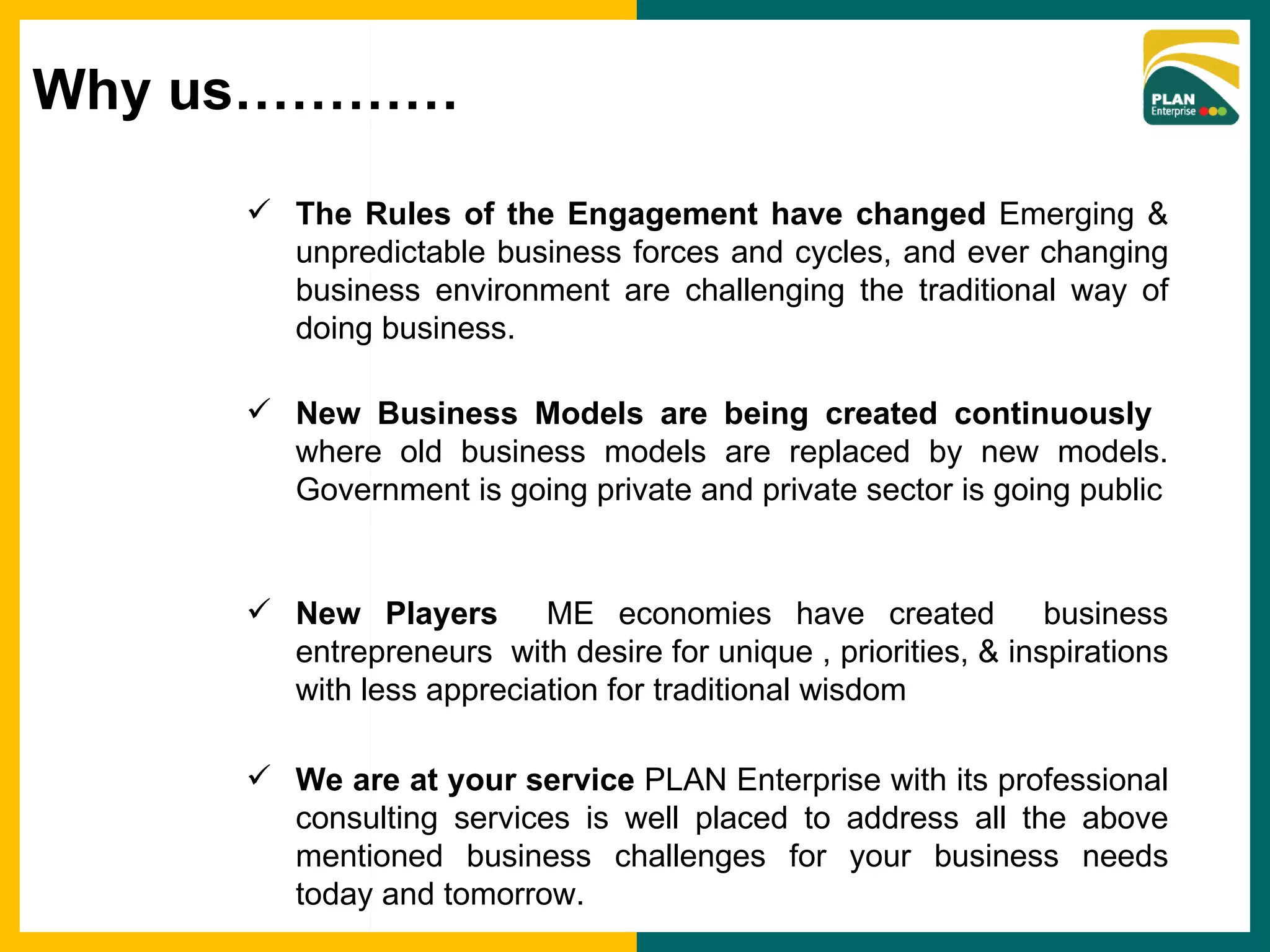 The Rules of the Engagement have changed  Emerging & unpredictable business forces and cycles, and ever changing business environment are challenging the traditional way of doing business. New Business Models are being created continuously  where old business models are replaced by new models. Government is going private and private sector is going public New Players  ME economies have created  business entrepreneurs  with desire for unique , priorities, & inspirations with less appreciation for traditional wisdom We are at your service  PLAN Enterprise with its professional consulting services is well placed to address all the above mentioned business challenges for your business needs today and tomorrow.  Why us………… 