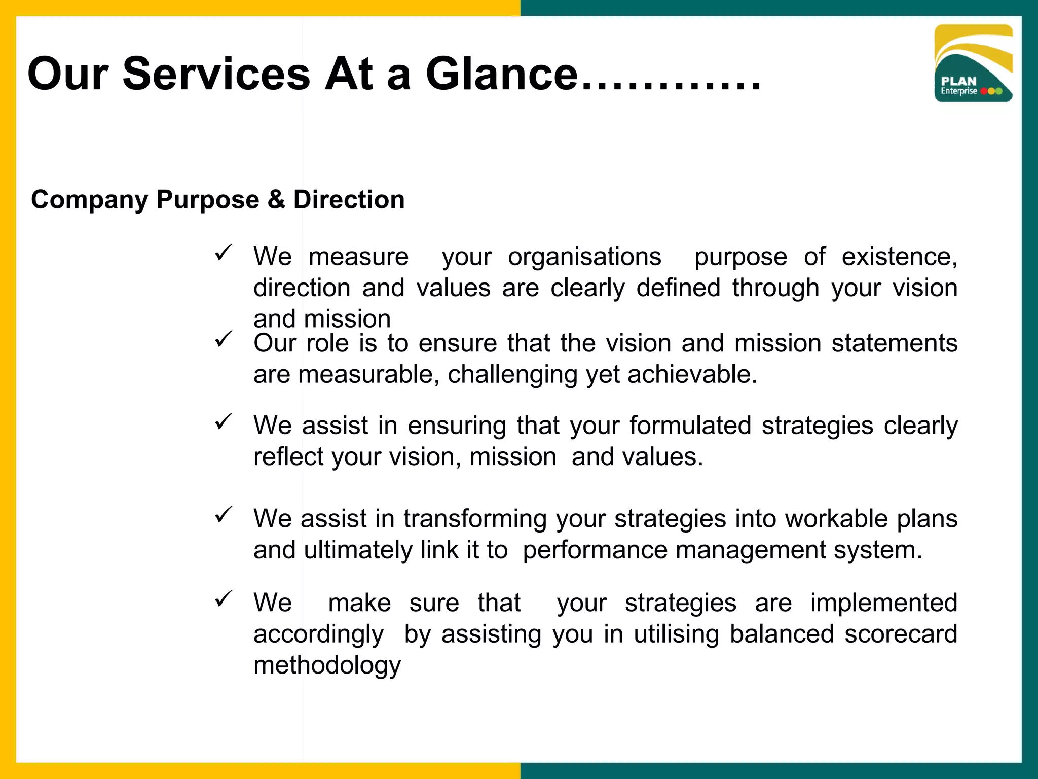 Company Purpose & Direction We measure  your organisations  purpose of existence, direction and values are clearly defined through your vision and mission Our role is to ensure that the vision and mission statements are measurable, challenging yet achievable. We assist in ensuring that your formulated strategies clearly reflect your vision, mission  and values. We assist in transforming your strategies into workable plans and ultimately link it to  performance management system. We  make sure that  your strategies are implemented accordingly  by assisting you in utilising balanced scorecard methodology Our Services At a Glance………… 
