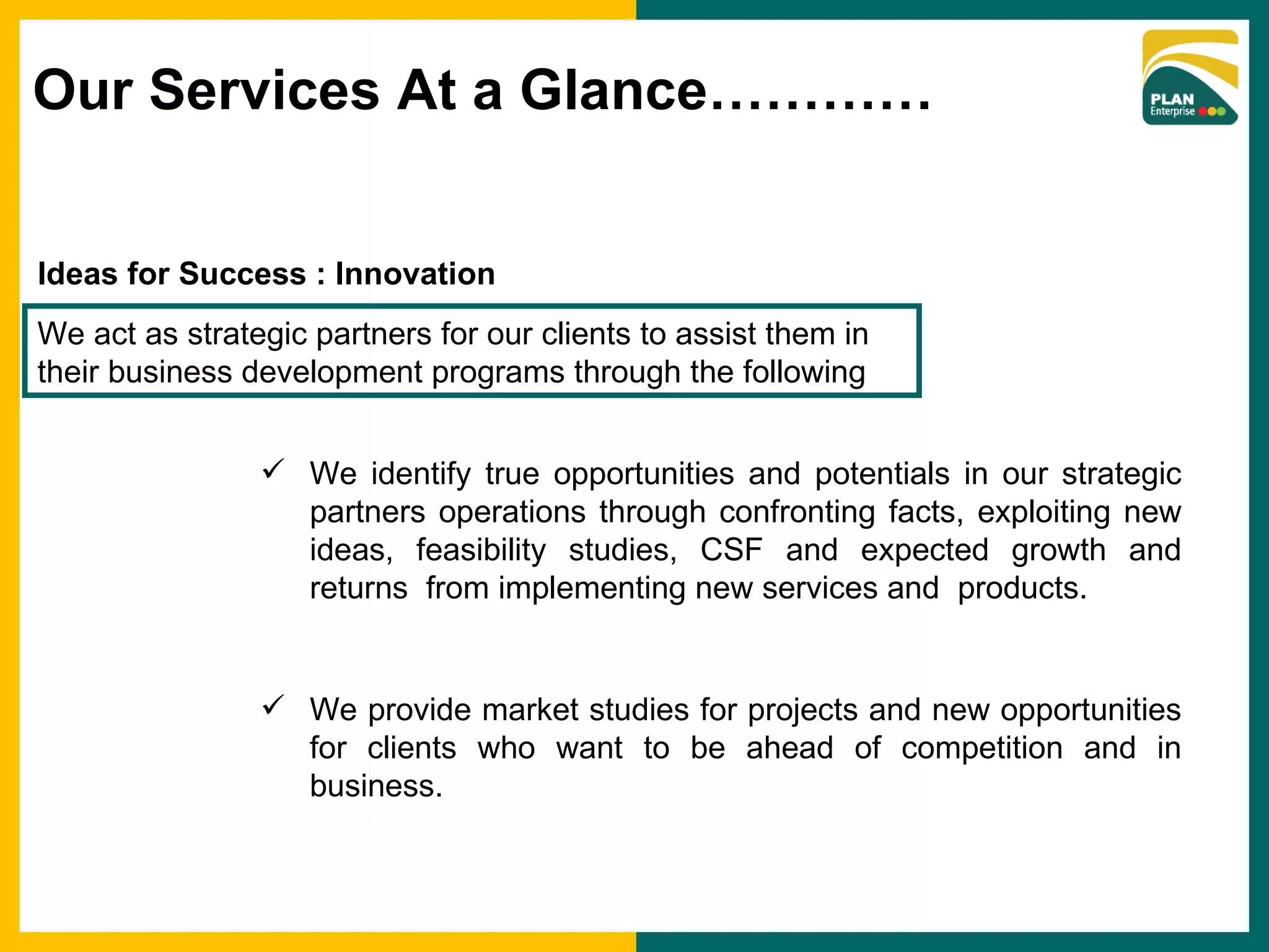 Ideas for Success : Innovation We identify true opportunities and potentials in our strategic partners operations through confronting facts, exploiting new ideas, feasibility studies, CSF and expected growth and returns  from implementing new services and  products. We provide market studies for projects and new opportunities for clients who want to be ahead of competition and in business. We act as strategic partners for our clients to assist them in their business development programs through the following Our Services At a Glance………… 