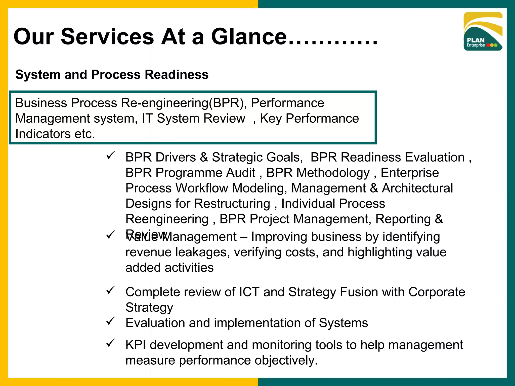 System and Process Readiness Business Process Re-engineering(BPR), Performance Management system, IT System Review  , Key Performance Indicators etc. BPR Drivers & Strategic Goals,  BPR Readiness Evaluation , BPR Programme Audit , BPR Methodology , Enterprise Process Workflow Modeling, Management & Architectural Designs for Restructuring , Individual Process Reengineering , BPR Project Management, Reporting & Review Complete review of ICT and Strategy Fusion with Corporate Strategy Evaluation and implementation of Systems KPI development and monitoring tools to help management measure performance objectively. Value Management – Improving business by identifying revenue leakages, verifying costs, and highlighting value added activities Our Services At a Glance………… 