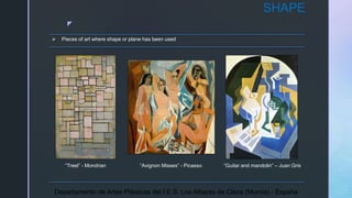 z
SHAPE
 Pieces of art where shape or plane has been used
“Treel” - Mondrian “Avignon Misses” - Picasso “Guitar and mandolin” – Juan Gris
Departamento de Artes Plásticas del I.E.S. Los Albares de Cieza (Murcia) - España
 