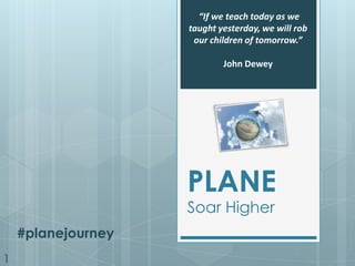 “If we teach today as we taught yesterday, we will rob our children of tomorrow.”  John Dewey PLANE Soar Higher #planejourney 1 