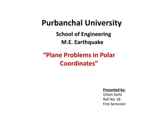 Purbanchal University
School of Engineering
M.E. Earthquake
“Plane Problems in Polar
Coordinates”
Presented by:
Uttam Karki
Roll No: 18
First Semester
 