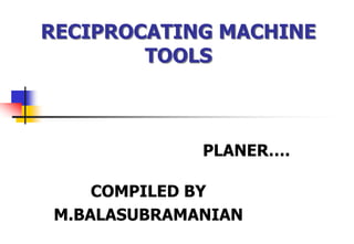 RECIPROCATING MACHINE
TOOLS
PLANER….
COMPILED BY
M.BALASUBRAMANIAN
 