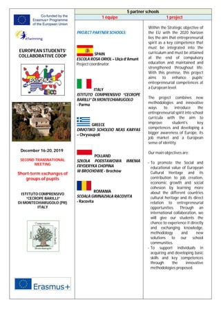 EUROPEAN STUDENTS’
COLLABORATIVE COOP
December 16-20, 2019
SECOND TRANSNATIONAL
MEETING
Short-term exchanges of
groups of pupils
ISTITUTO COMPRENSIVO
“CECROPE BARILLI”
DI MONTECHIARUGOLO (PR)
ITALY
5 partner schools
1 équipe 1 project
PROJECT PARTNER SCHOOLS:
SPAIN
ESCOLA ROSA ORIOL – Lliçà d’Amunt
Project coordinator
ITALY
ISTITUTO COMPRENSIVO “CECROPE
BARILLI” DI MONTECHIARUGOLO
- Parma
GREECE
DIMOTIKO SCHOLEIO NEAS KARYAS
– Chrysoupoli
POLLAND
SZKOLA PODSTAWOWA IMIENIA
FRYDERYKA CHOPINA
W BROCHOWIE - Brochów
ROMANIA
SCOALA GIMNAZIALA RACOVITA
- Racovita
Within the Strategic objective of
the EU with the 2020 horizon
lies the aim that entrepreneurial
spirit as a key competence that
must be integrated into the
curriculum and must be attained
at the end of compulsory
education and maintained and
strengthened throughout life.
With this premise, this project
aims to enhance pupils’
entrepreneurial competences at
a European level.
The project combines new
methodologies and innovative
ways to introduce the
entrepreneurial spirit into school
curricula with the aim to
improve student’s key
competences and developing a
bigger awareness of Europe, its
job market and a European
sense of identity.
Our main objectives are:
- To promote the Social and
educational value of European
Cultural Heritage and its
contribution to job creation,
economic growth and social
cohesion by learning more
about the different countries
cultural heritage and its direct
relation to entrepreneurial
opportunities. Through an
international collaboration, we
will give our students the
chance to experience it directly
and exchanging knowledge,
methodology and new
solutions to our school
communities.
- To support individuals in
acquiring and developing basic
skills and key competences
through the innovative
methodologies proposed.
 