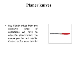 Planer knives
• Buy Planer knives from the
exclusive range of
collections we have to
offer. Our planer knives can
ensure you the best results.
Contact us for more details!
 