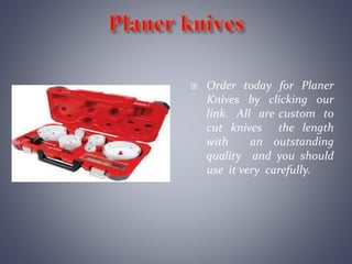  Order today for Planer
Knives by clicking our
link. All are custom to
cut knives the length
with an outstanding
quality and you should
use it very carefully.
 