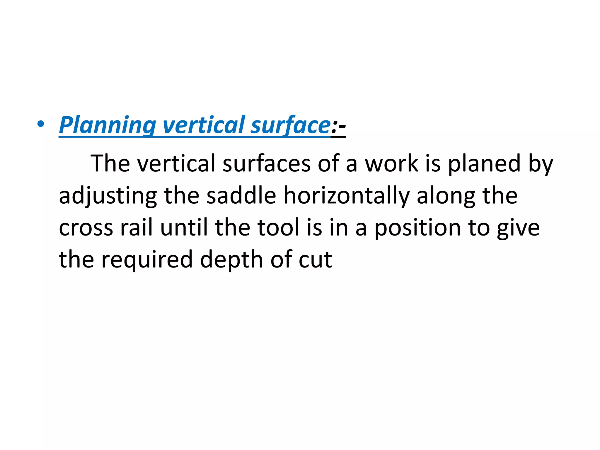 • Planning vertical surface:-
The vertical surfaces of a work is planed by
adjusting the saddle horizontally along the
cross rail until the tool is in a position to give
the required depth of cut
 