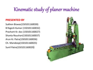 Kinematic study of planer machine
PRESENTED BY
Sukhen Biswas(150101160030)
B.Yogesh Kumar (150101160032)
Prashant Kr. das (150101160027)
Shanta Roushan(150101160037)
Arun Kr. Patra(150101160036)
Ch. Mandeep(150101160025)
Sunil Patro(150101160029)
 