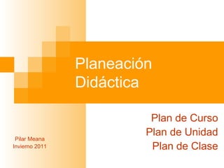 Planeación Didáctica Plan de Curso Plan de Unidad Plan de Clase Pilar Meana Invierno 2011 