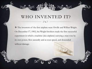 WHO INVENTED IT?
The inventors of the first airplane were Orville and Wilbur Wright.
On December 17, 1903, the Wright brothers made the first successful
experiment in which a machine (aka airplane) carrying a man rose by
its own power, flew naturally and at even speed, and descended
without damage.