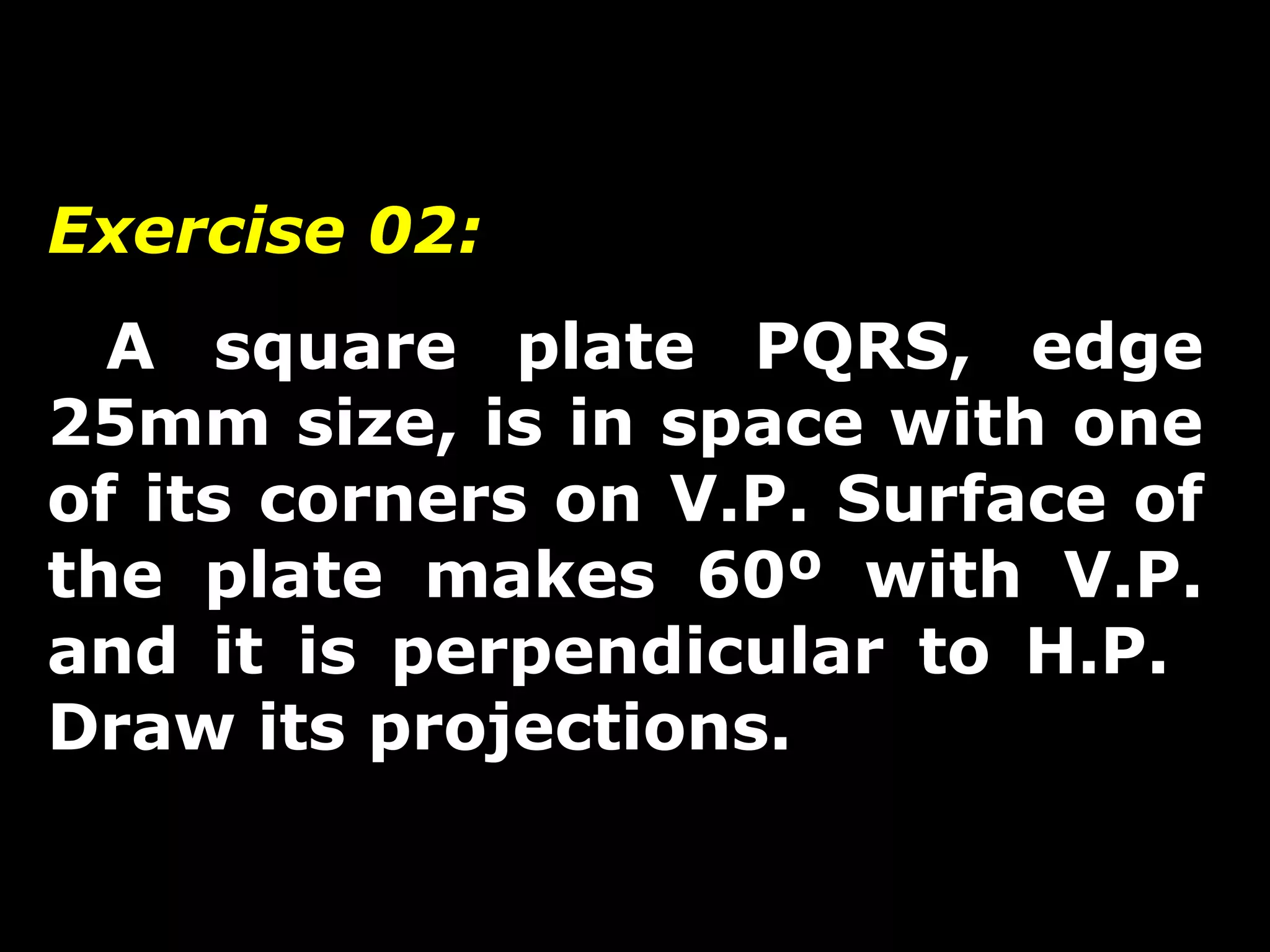 Exercise 02: 
A square plate PQRS, edge 
25mm size, is in space with one 
of its corners on V.P. Surface of 
the plate makes 60º with V.P. 
and it is perpendicular to H.P. 
Draw its projections. 
 