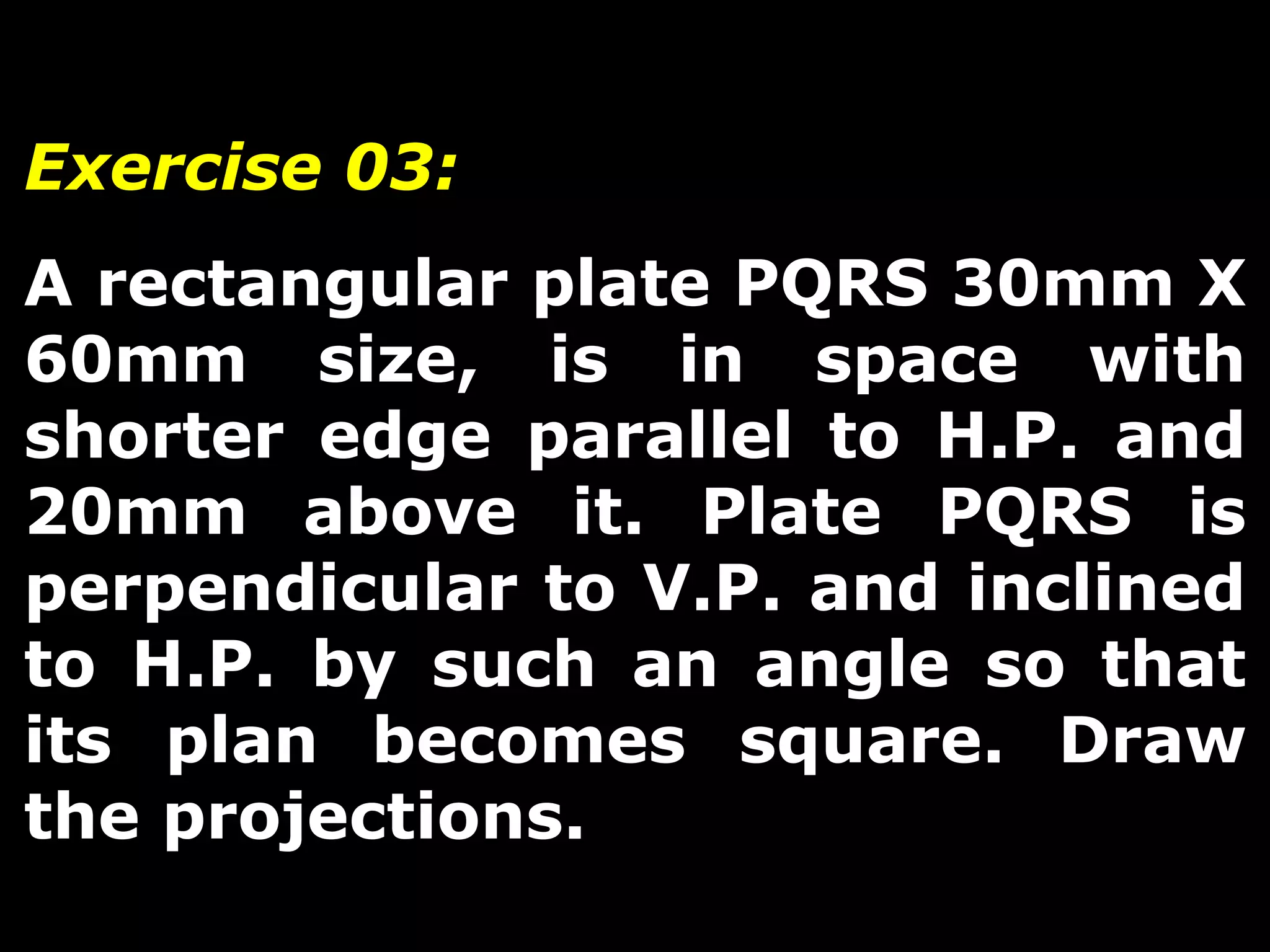 Exercise 03: 
A rectangular plate PQRS 30mm X 
60mm size, is in space with 
shorter edge parallel to H.P. and 
20mm above it. Plate PQRS is 
perpendicular to V.P. and inclined 
to H.P. by such an angle so that 
its plan becomes square. Draw 
the projections. 
 
