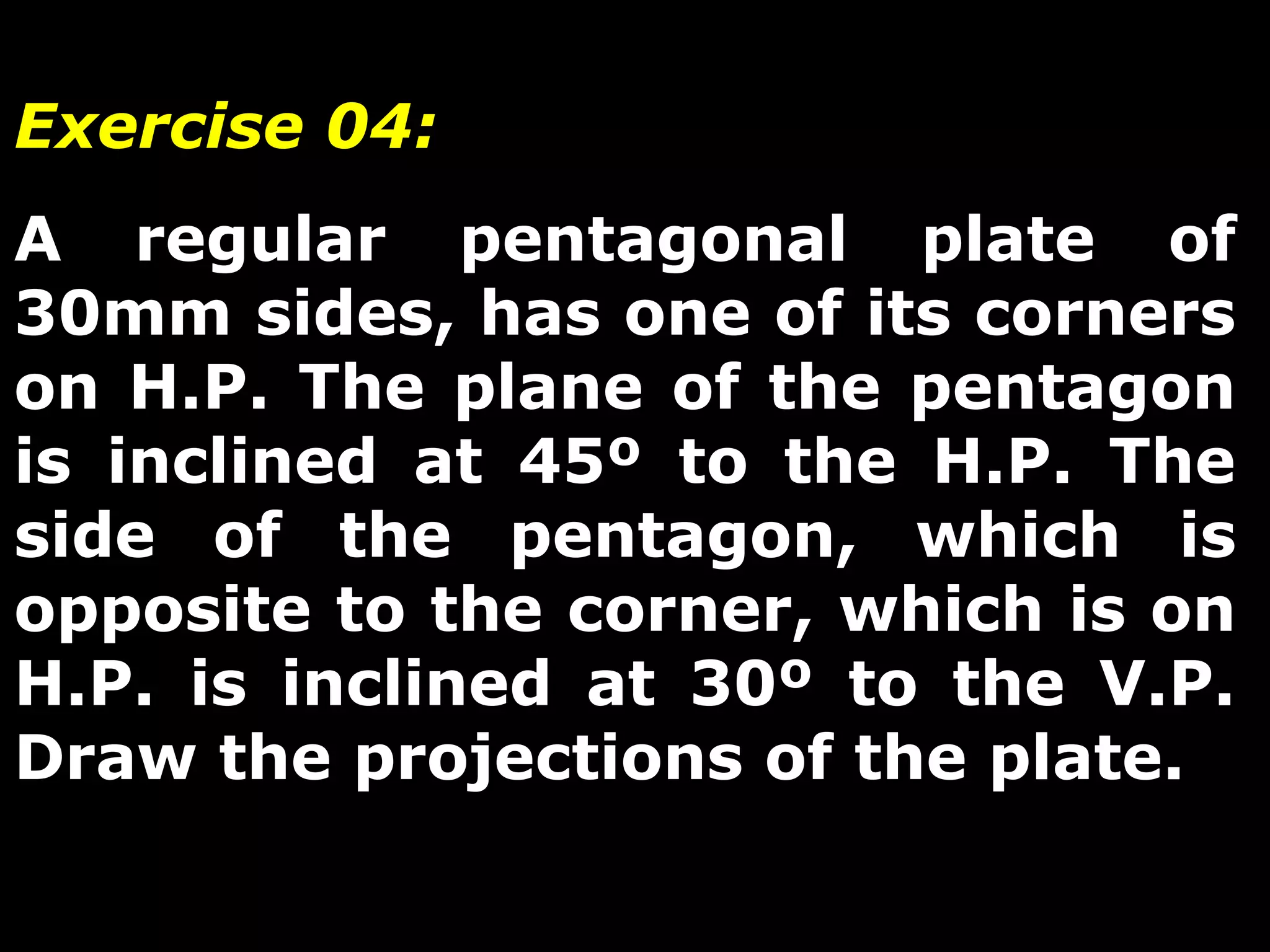 Exercise 04: 
A regular pentagonal plate of 
30mm sides, has one of its corners 
on H.P. The plane of the pentagon 
is inclined at 45º to the H.P. The 
side of the pentagon, which is 
opposite to the corner, which is on 
H.P. is inclined at 30º to the V.P. 
Draw the projections of the plate. 
 