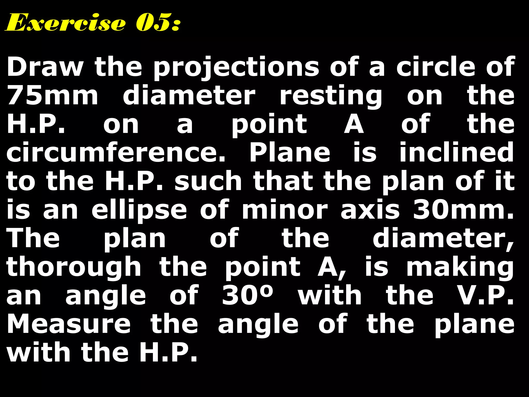 Exercise 05: 
Draw the projections of a circle of 
75mm diameter resting on the 
H.P. on a point A of the 
circumference. Plane is inclined 
to the H.P. such that the plan of it 
is an ellipse of minor axis 30mm. 
The plan of the diameter, 
thorough the point A, is making 
an angle of 30º with the V.P. 
Measure the angle of the plane 
with the H.P. 
 