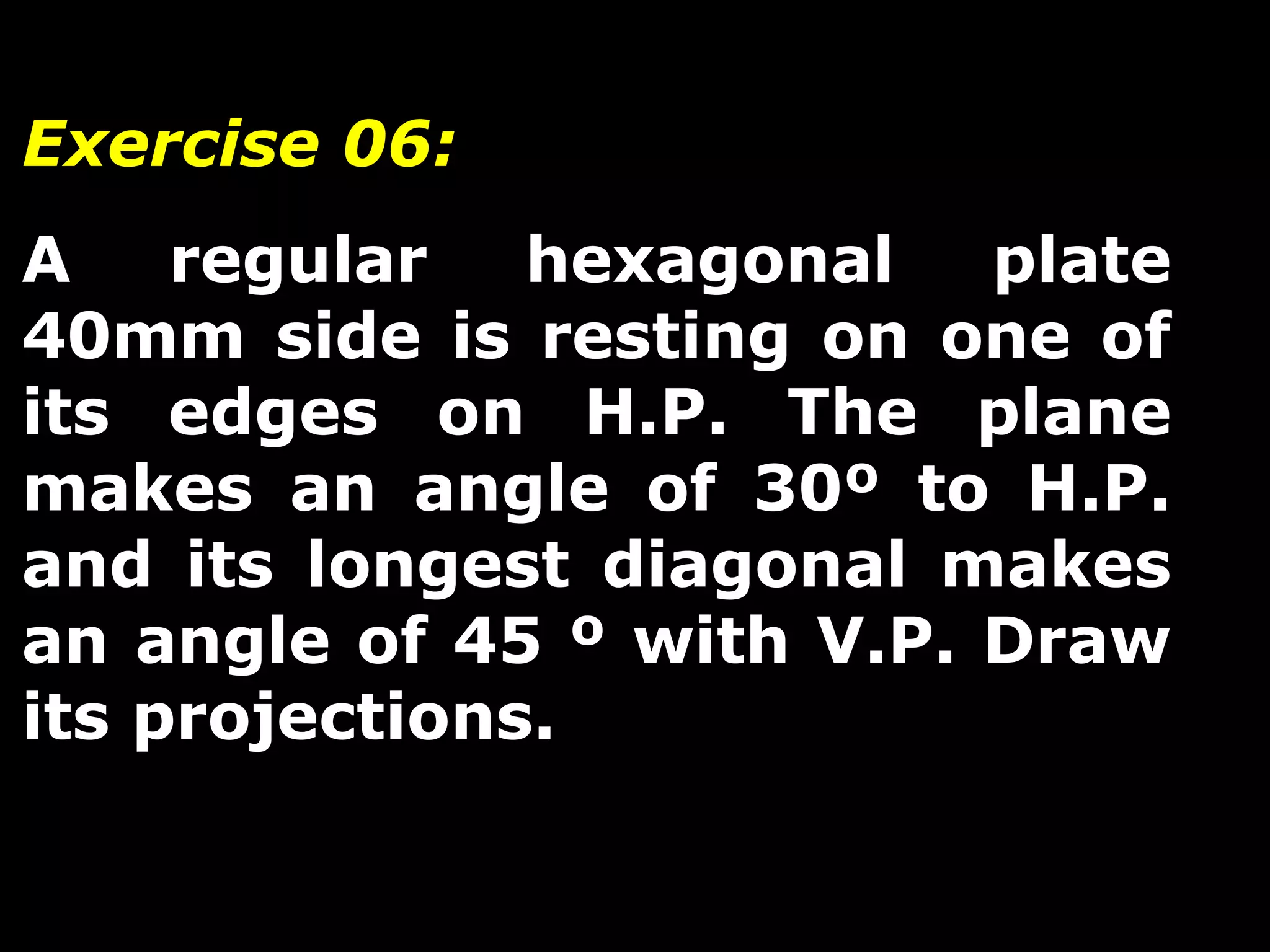 Exercise 06: 
A regular hexagonal plate 
40mm side is resting on one of 
its edges on H.P. The plane 
makes an angle of 30º to H.P. 
and its longest diagonal makes 
an angle of 45 º with V.P. Draw 
its projections. 
 