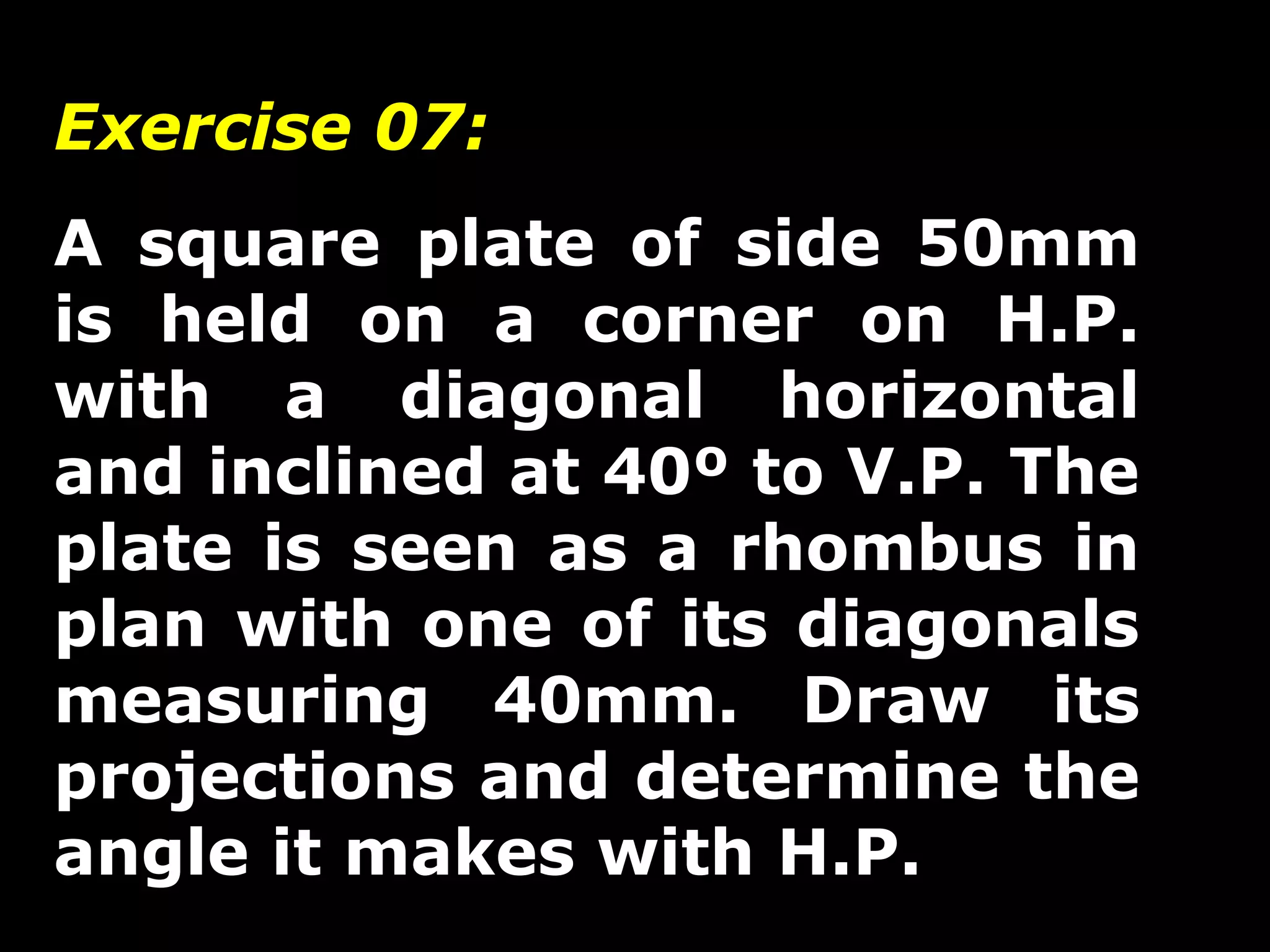 Exercise 07: 
A square plate of side 50mm 
is held on a corner on H.P. 
with a diagonal horizontal 
and inclined at 40º to V.P. The 
plate is seen as a rhombus in 
plan with one of its diagonals 
measuring 40mm. Draw its 
projections and determine the 
angle it makes with H.P. 
 